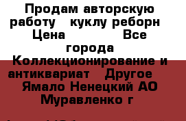 Продам авторскую работу - куклу-реборн › Цена ­ 27 000 - Все города Коллекционирование и антиквариат » Другое   . Ямало-Ненецкий АО,Муравленко г.